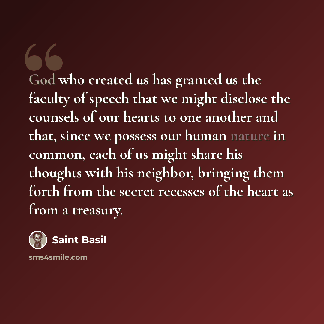 “God who created us has granted us the faculty of speech that we might disclose the counsels of our hearts to one another and that, since we possess our human nature in common, each of us might share his thoughts with his neighbor, bringing them forth from the secret recesses of the heart as from a…” quote by Saint Basil