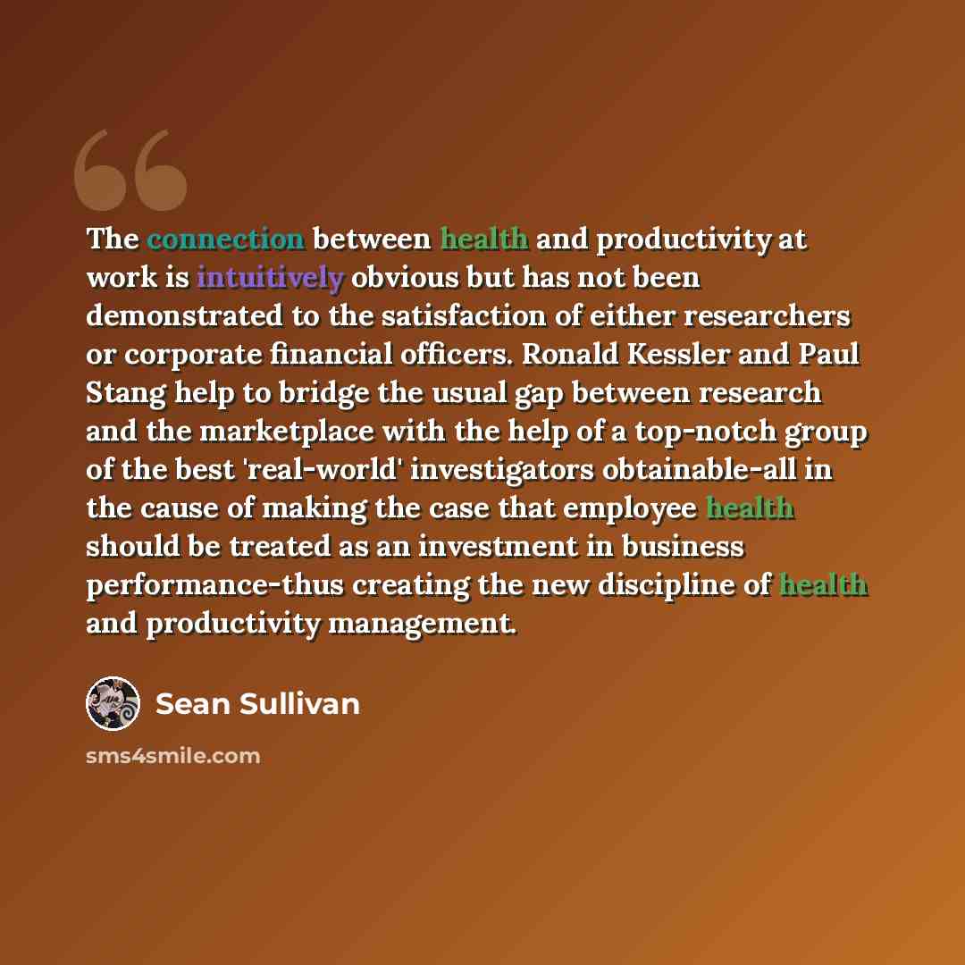“The connection between health and productivity at work is intuitively obvious but has not been demonstrated to the satisfaction of either researchers or corporate financial officers. Ronald Kessler and Paul Stang help to bridge the usual gap between research and the marketplace with the help of a…” quote by Sean Sullivan