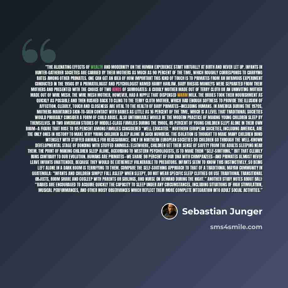 “The alienating effects of wealth and modernity on the human experience start virtually at birth and never let up. Infants in hunter-gatherer societies are carried by their mothers as much as 90 percent of the time, which roughly corresponds to carrying rates among other primates. One can get an…” quote by Sebastian Junger