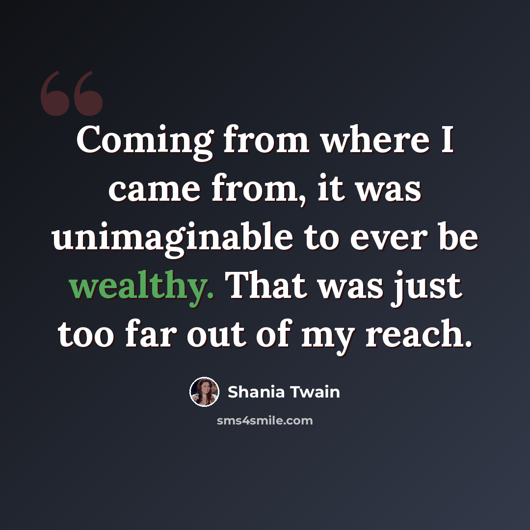 “Coming from where I came from, it was unimaginable to ever be wealthy. That was just too far out of my reach.” quote by Shania Twain