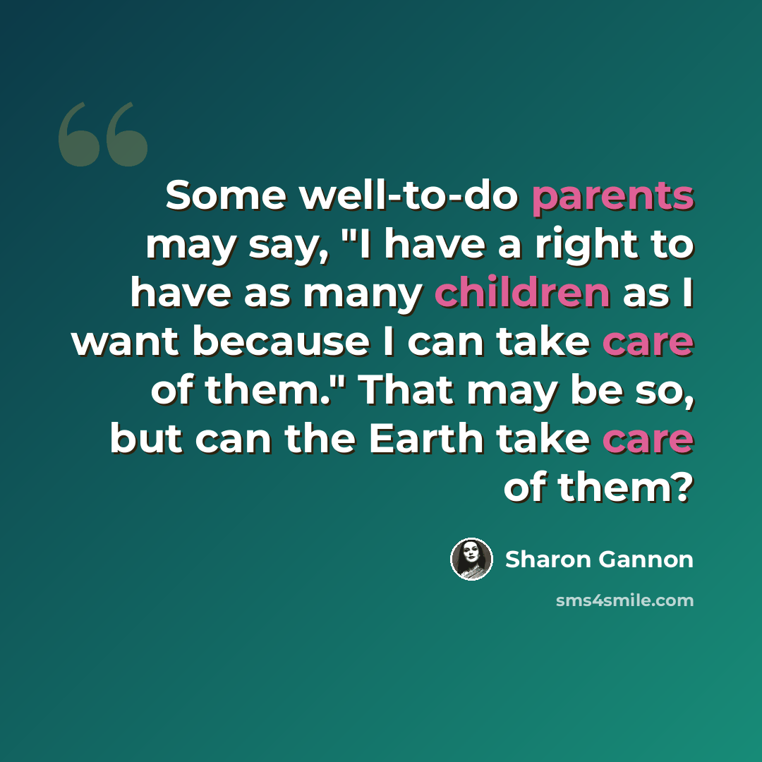 “Some well-to-do parents may say, "I have a right to have as many children as I want because I can take care of them." That may be so, but can the Earth take care of them?” quote by Sharon Gannon