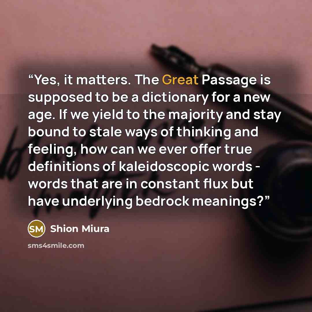 “Yes, it matters. The Great Passage is supposed to be a dictionary for a new age. If we yield to the majority and stay bound to stale ways of thinking and feeling, how can we ever offer true definitions of kaleidoscopic words - words that are in constant flux but have underlying bedrock meanings?” quote by Shion Miura