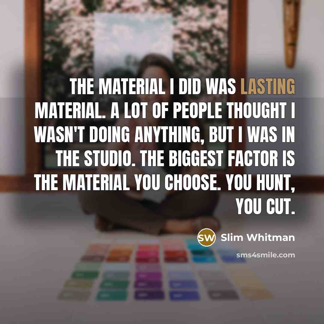 “The material I did was lasting material. A lot of people thought I wasn't doing anything, but I was in the studio. The biggest factor is the material you choose. You hunt, you cut.” quote by Slim Whitman