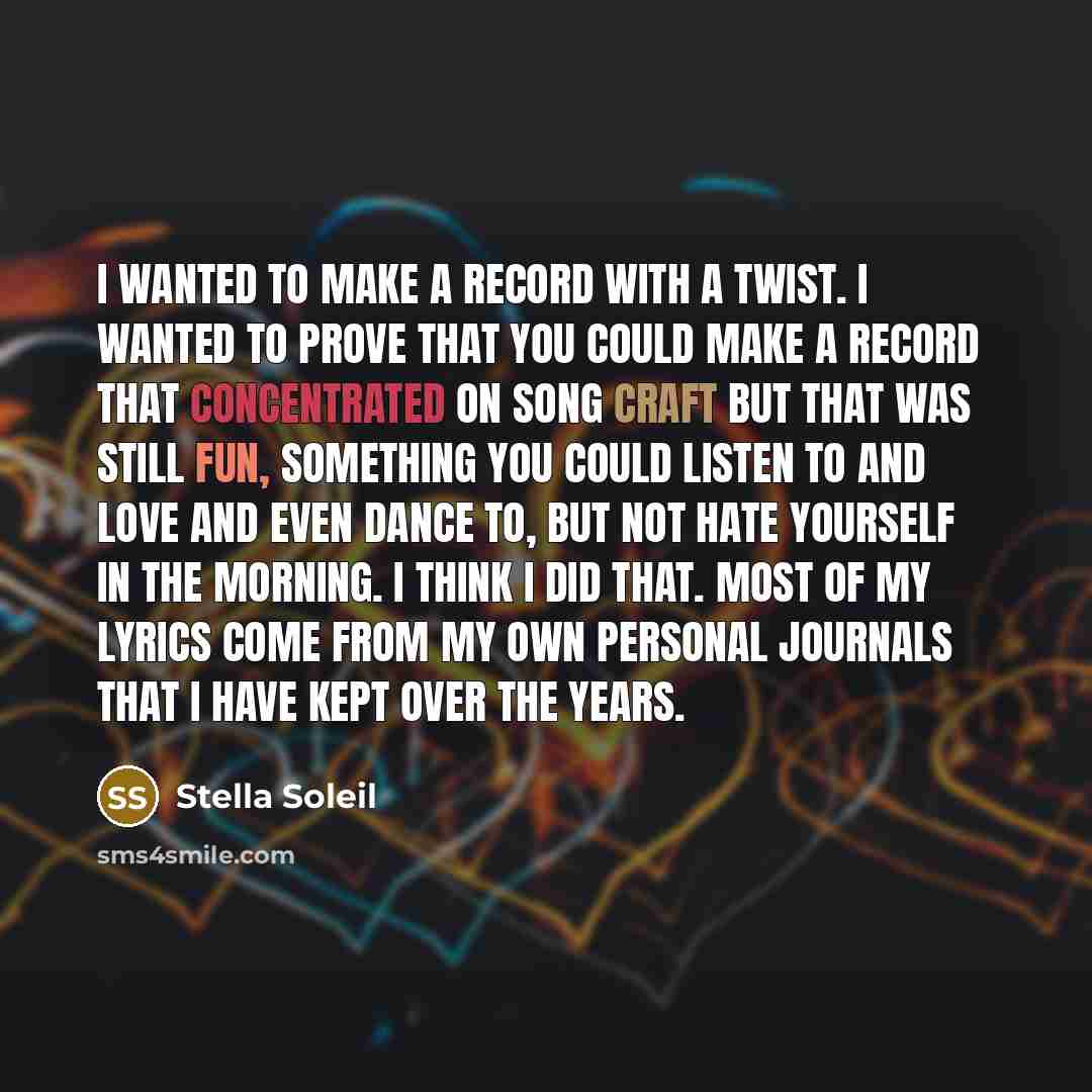 “I wanted to make a record with a twist. I wanted to prove that you could make a record that concentrated on song craft but that was still fun, something you could listen to and love and even dance to, but not hate yourself in the morning. I think I did that. Most of my lyrics come from my own…” quote by Stella Soleil