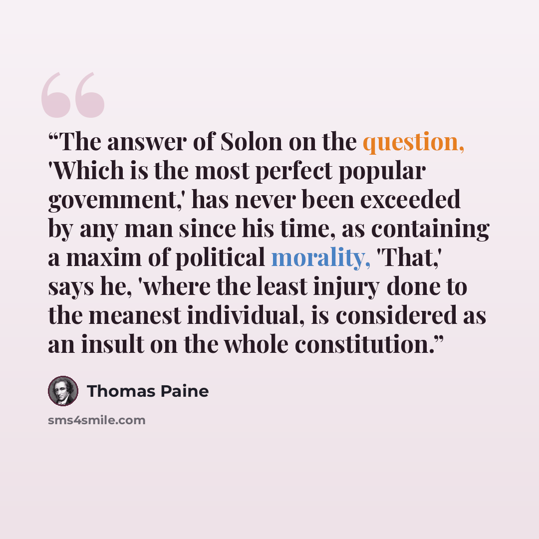 “The answer of Solon on the question, 'Which is the most perfect popular govemment,' has never been exceeded by any man since his time, as containing a maxim of political morality, 'That,' says he, 'where the least injury done to the meanest individual, is considered as an insult on the whole…” quote by Thomas Paine