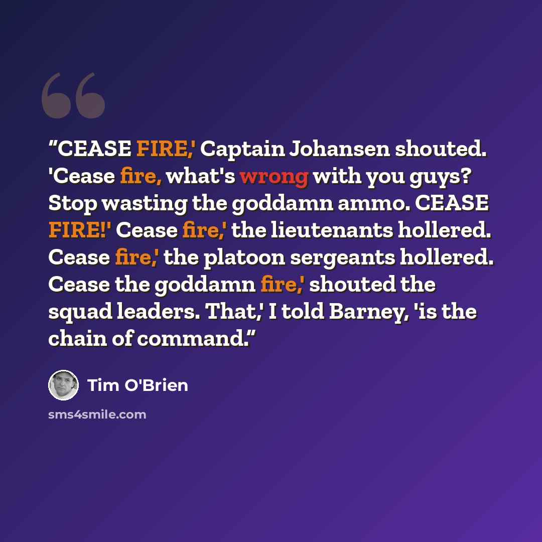 “CEASE FIRE,' Captain Johansen shouted. 'Cease fire, what's wrong with you guys? Stop wasting the goddamn ammo. CEASE FIRE!' Cease fire,' the lieutenants hollered. Cease fire,' the platoon sergeants hollered. Cease the goddamn fire,' shouted the squad leaders. That,' I told Barney, 'is the chain of…” quote by Tim O'Brien