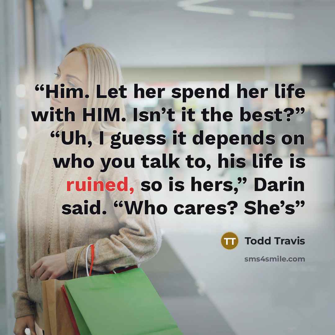 “Him. Let her spend her life with HIM. Isn’t it the best?” “Uh, I guess it depends on who you talk to, his life is ruined, so is hers,” Darin said. “Who cares? She’s” quote by Todd Travis