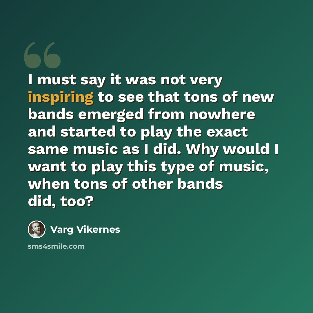 “I must say it was not very inspiring to see that tons of new bands emerged from nowhere and started to play the exact same music as I did. Why would I want to play this type of music, when tons of other bands did, too?” quote by Varg Vikernes