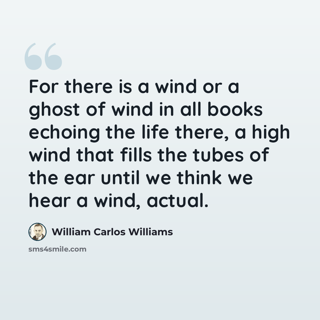 “For there is a wind or a ghost of wind in all books echoing the life there, a high wind that fills the tubes of the ear until we think we hear a wind, actual.” quote by William Carlos Williams