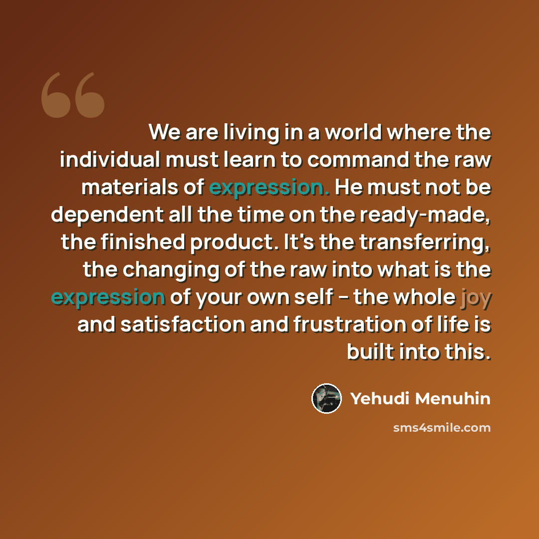 “We are living in a world where the individual must learn to command the raw materials of expression. He must not be dependent all the time on the ready-made, the finished product. It's the transferring, the changing of the raw into what is the expression of your own self – the whole joy and…” quote by Yehudi Menuhin
