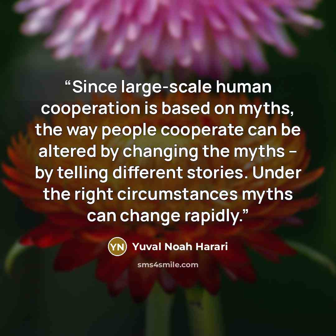 “Since large-scale human cooperation is based on myths, the way people cooperate can be altered by changing the myths – by telling different stories. Under the right circumstances myths can change rapidly.” quote by Yuval Noah Harari