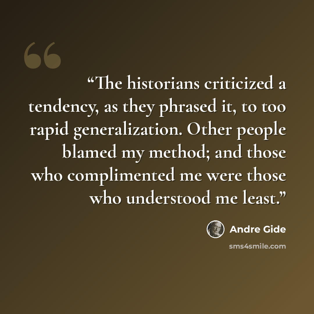 “The historians criticized a tendency, as they phrased it, to too rapid generalization. Other people blamed my method; and those who complimented me were those who understood me least.” quote by André Gide