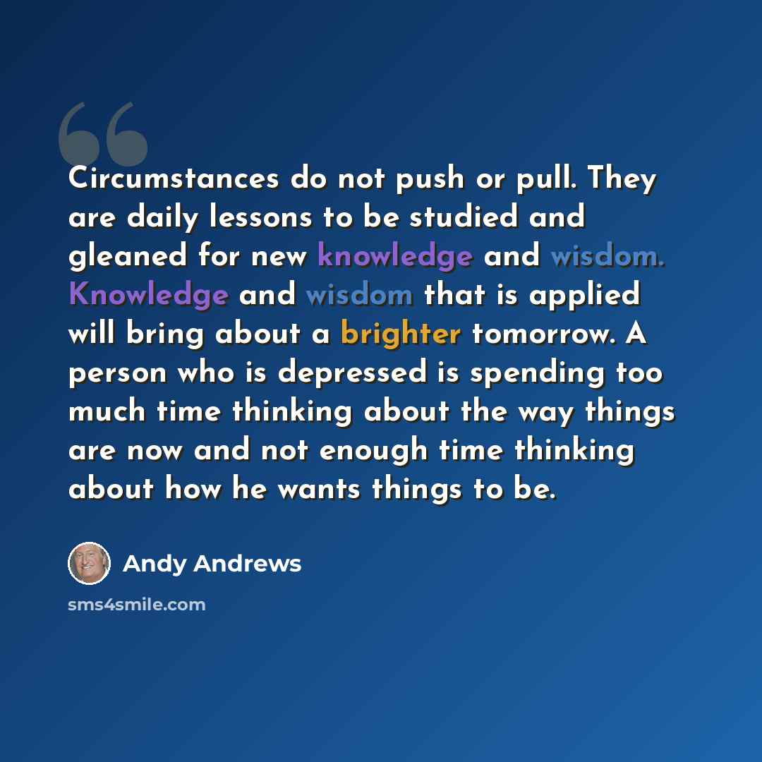 “Circumstances do not push or pull. They are daily lessons to be studied and gleaned for new knowledge and wisdom. Knowledge and wisdom that is applied will bring about a brighter tomorrow. A person who is depressed is spending too much time thinking about the way things are now and not enough time…” quote by Andy Andrews