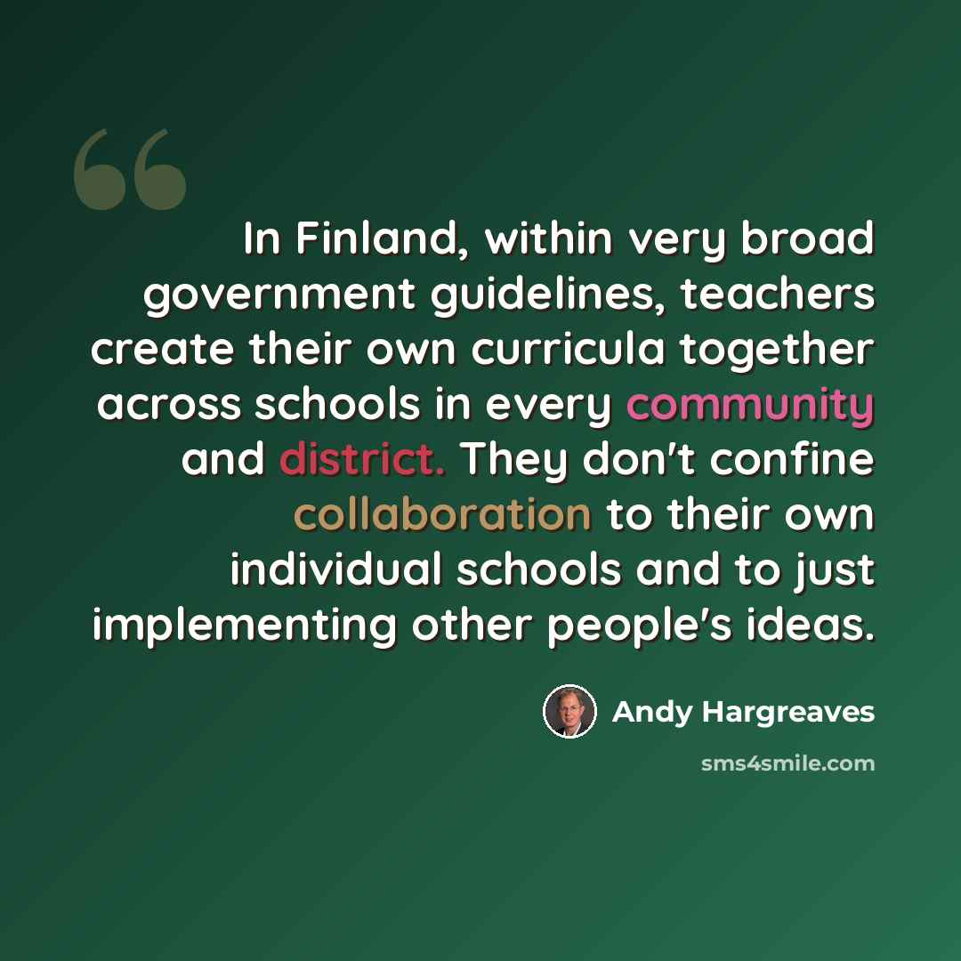 “In Finland, within very broad government guidelines, teachers create their own curricula together across schools in every community and district. They don't confine collaboration to their own individual schools and to just implementing other people's ideas.” quote by Andy Hargreaves