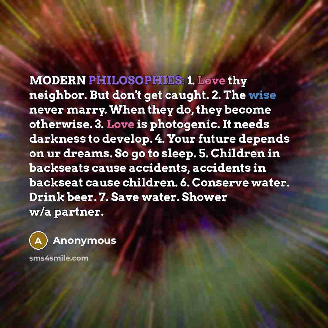 “MODERN PHILOSOPHIES: 1. Love thy neighbor. But don't get caught. 2. The wise never marry. When they do, they become otherwise. 3. Love is photogenic. It needs darkness to develop. 4. Your future depends on ur dreams. So go to sleep. 5. Children in backseats cause accidents, accidents in backseat…” quote by Anonymous