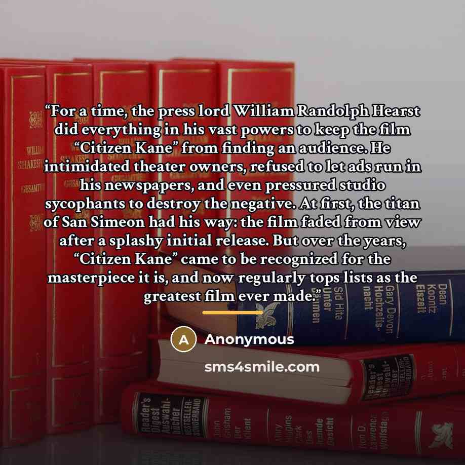 “For a time, the press lord William Randolph Hearst did everything in his vast powers to keep the film “Citizen Kane” from finding an audience. He intimidated theater owners, refused to let ads run in his newspapers, and even pressured studio sycophants to destroy the negative. At first, the titan…” quote by Anonymous