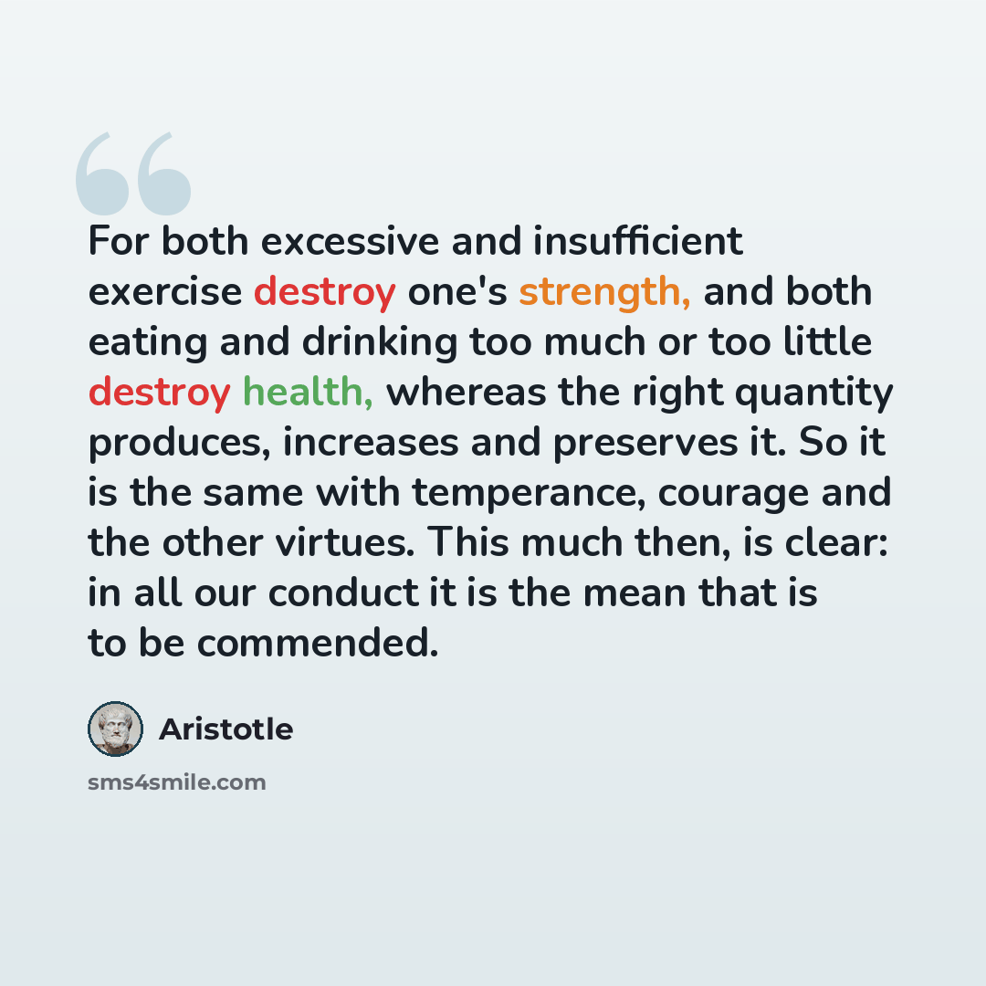 “For both excessive and insufficient exercise destroy one's strength, and both eating and drinking too much or too little destroy health, whereas the right quantity produces, increases and preserves it. So it is the same with temperance, courage and the other virtues. This much then, is clear: in…” quote by Aristotle