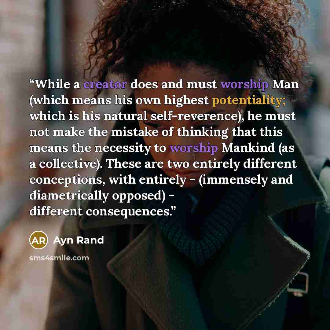 “While a creator does and must worship Man (which means his own highest potentiality; which is his natural self-reverence), he must not make the mistake of thinking that this means the necessity to worship Mankind (as a collective). These are two entirely different conceptions, with entirely…” quote by Ayn Rand