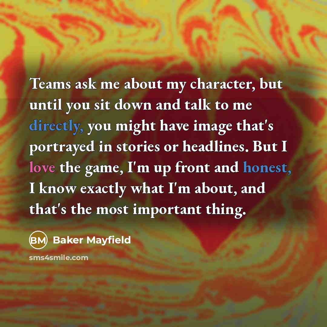 “Teams ask me about my character, but until you sit down and talk to me directly, you might have image that's portrayed in stories or headlines. But I love the game, I'm up front and honest, I know exactly what I'm about, and that's the most important thing.” quote by Baker Mayfield