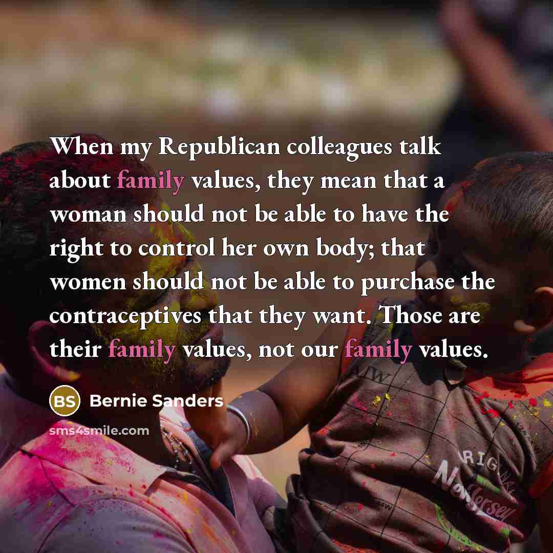 “When my Republican colleagues talk about family values, they mean that a woman should not be able to have the right to control her own body; that women should not be able to purchase the contraceptives that they want. Those are their family values, not our family values.” quote by Bernie Sanders