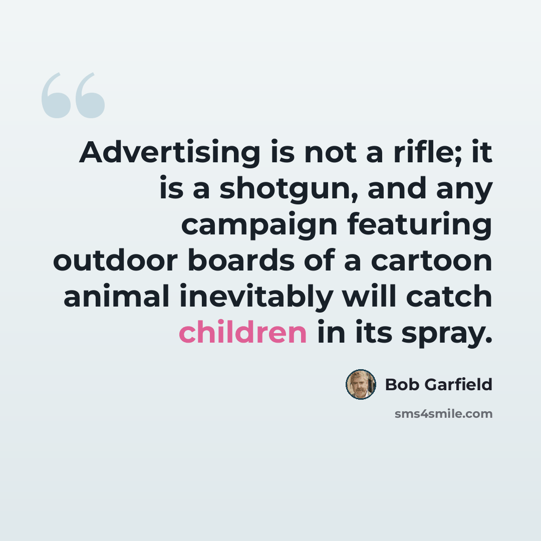 “Advertising is not a rifle; it is a shotgun, and any campaign featuring outdoor boards of a cartoon animal inevitably will catch children in its spray.” quote by Bob Garfield