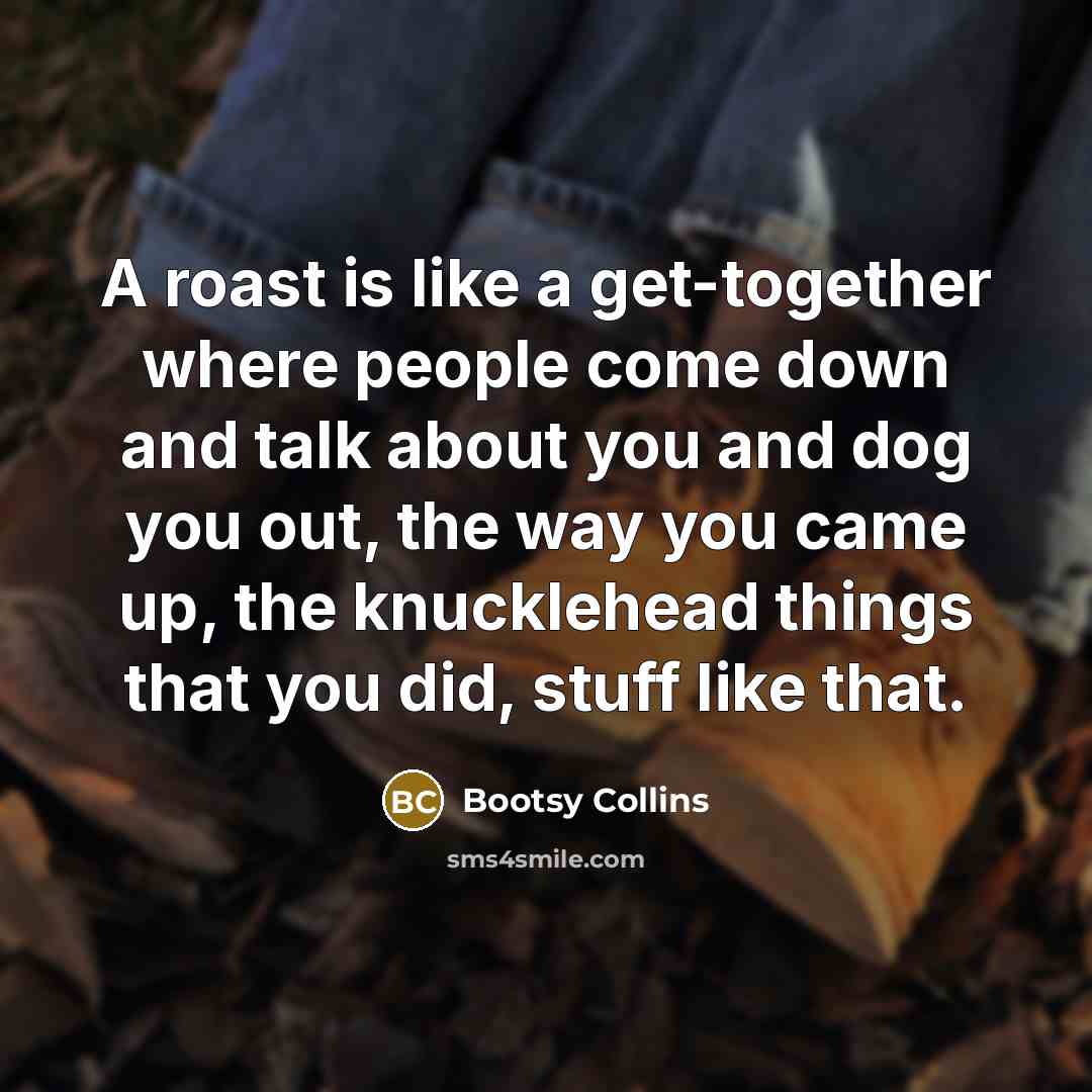 “A roast is like a get-together where people come down and talk about you and dog you out, the way you came up, the knucklehead things that you did, stuff like that.” quote by Bootsy Collins