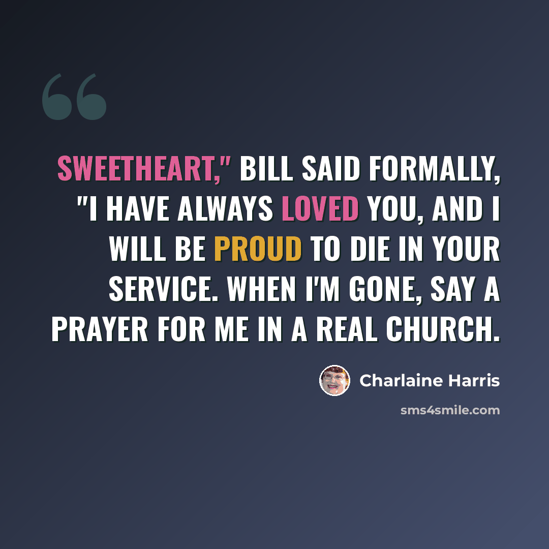 “Sweetheart," Bill said formally, "I have always loved you, and I will be proud to die in your service. When I'm gone, say a prayer for me in a real church.” quote by Charlaine Harris