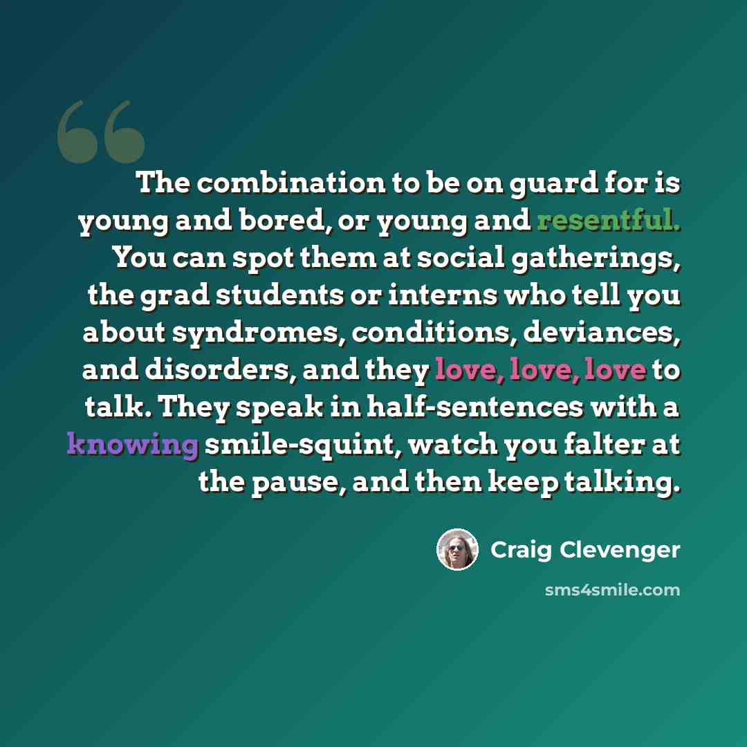 “The combination to be on guard for is young and bored, or young and resentful. You can spot them at social gatherings, the grad students or interns who tell you about syndromes, conditions, deviances, and disorders, and they love, love, love to talk. They speak in half-sentences with a knowing…” quote by Craig Clevenger