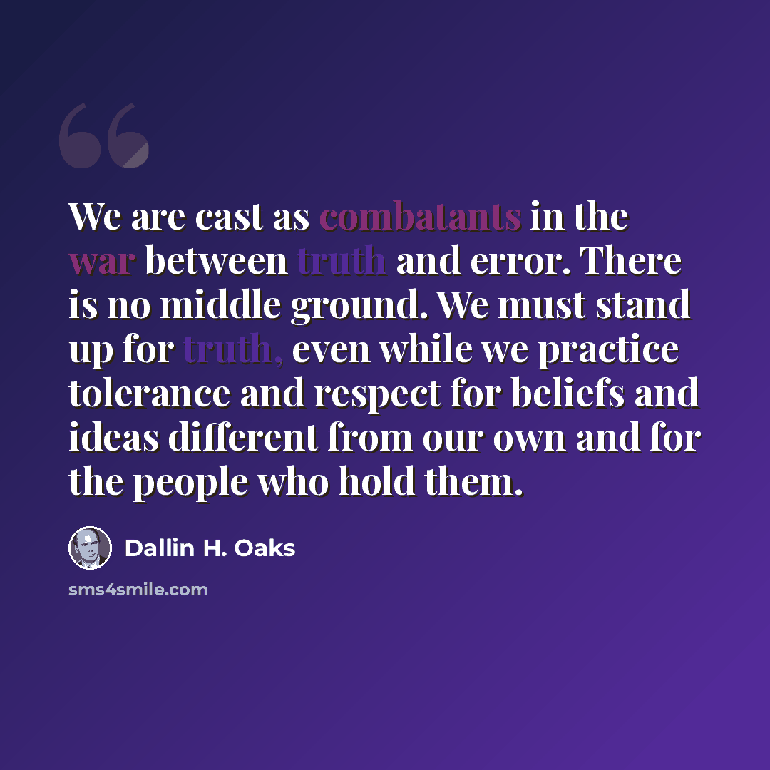 “We are cast as combatants in the war between truth and error. There is no middle ground. We must stand up for truth, even while we practice tolerance and respect for beliefs and ideas different from our own and for the people who hold them.” quote by Dallin H. Oaks