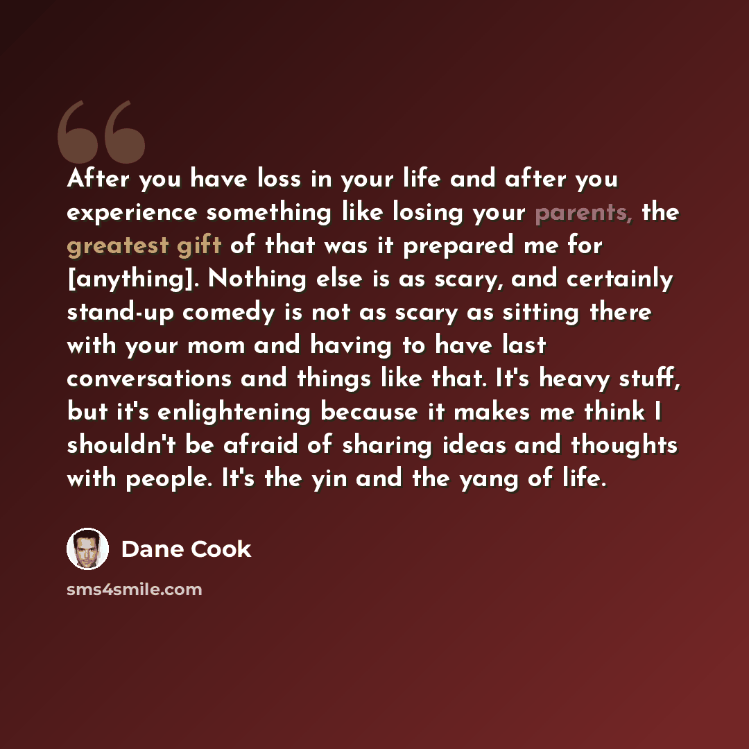“After you have loss in your life and after you experience something like losing your parents, the greatest gift of that was it prepared me for [anything]. Nothing else is as scary, and certainly stand-up comedy is not as scary as sitting there with your mom and having to have last conversations…” quote by Dane Cook