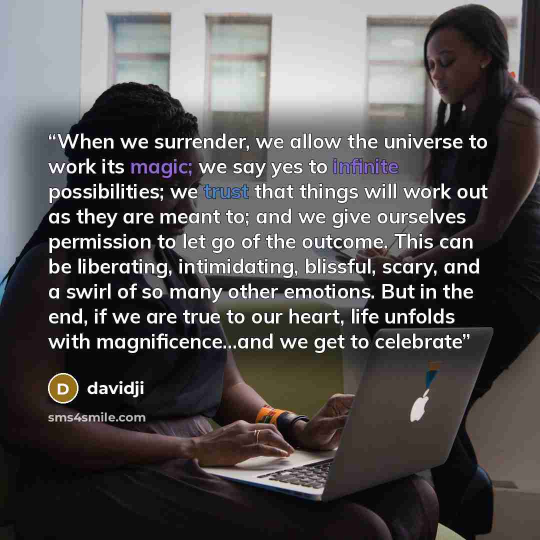 “When we surrender, we allow the universe to work its magic; we say yes to infinite possibilities; we trust that things will work out as they are meant to; and we give ourselves permission to let go of the outcome. This can be liberating, intimidating, blissful, scary, and a swirl of so many other…” quote by davidji