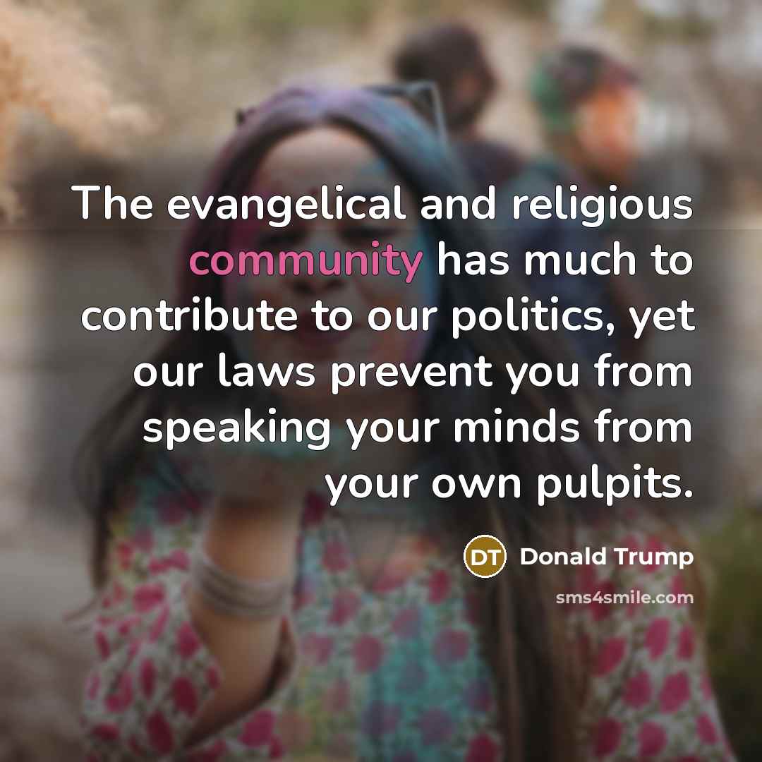 “The evangelical and religious community has much to contribute to our politics, yet our laws prevent you from speaking your minds from your own pulpits.” quote by Donald Trump