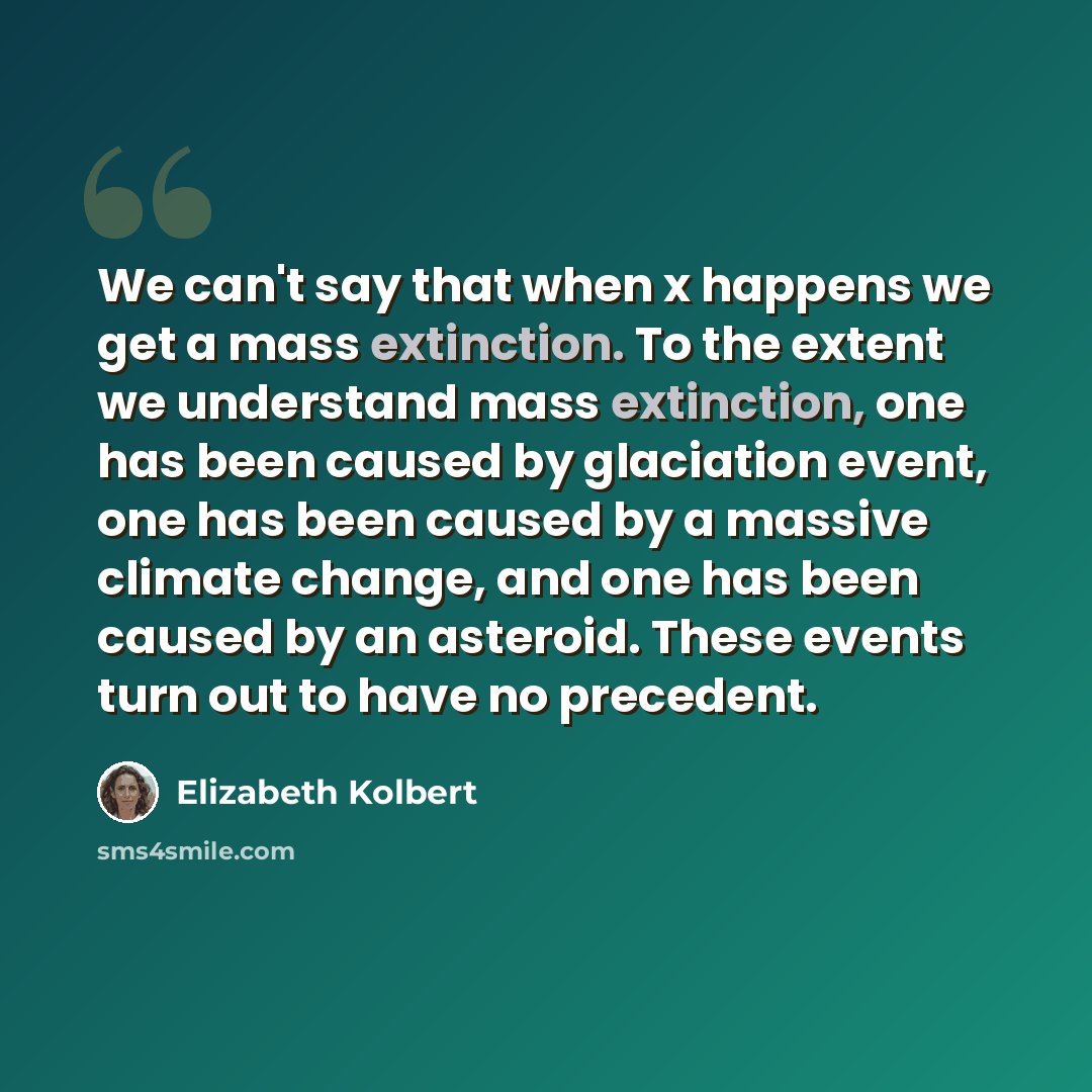 “We can't say that when x happens we get a mass extinction. To the extent we understand mass extinction, one has been caused by glaciation event, one has been caused by a massive climate change, and one has been caused by an asteroid. These events turn out to have no precedent.” quote by Elizabeth Kolbert