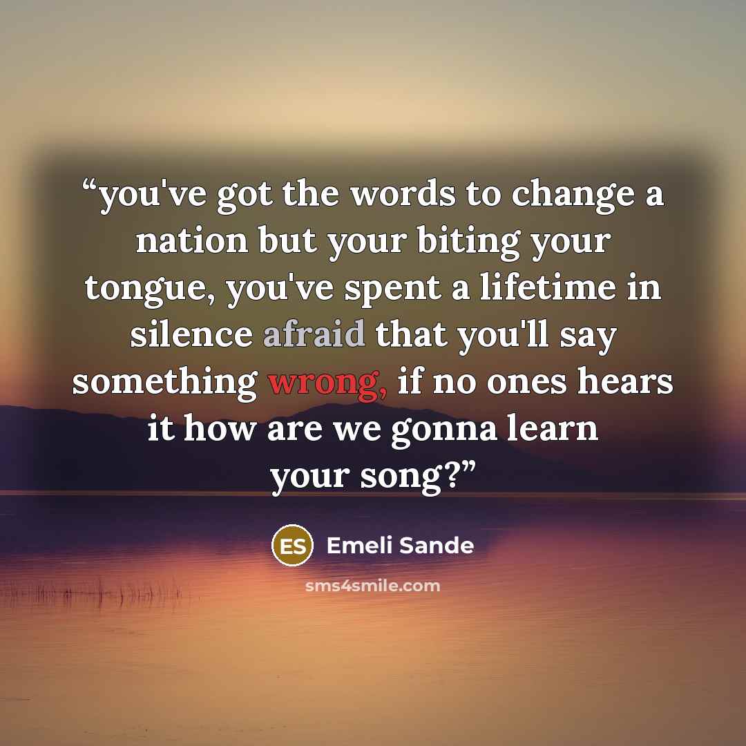 “you've got the words to change a nation but your biting your tongue, you've spent a lifetime in silence afraid that you'll say something wrong, if no ones hears it how are we gonna learn your song?” quote by Emeli Sande