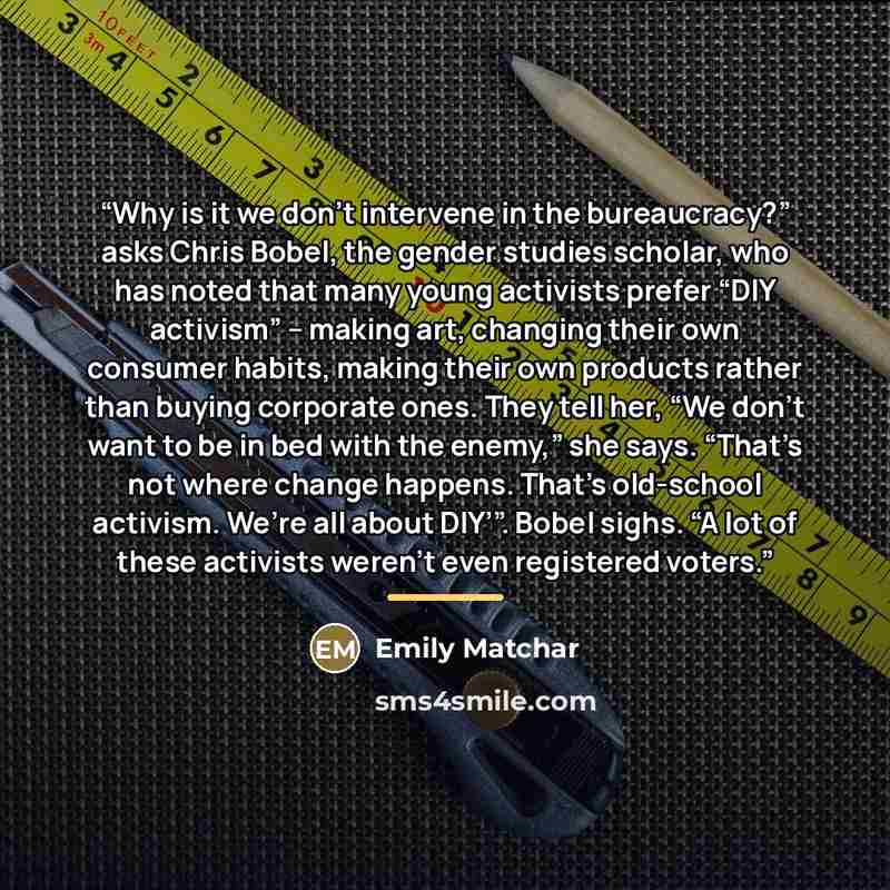 “Why is it we don’t intervene in the bureaucracy?” asks Chris Bobel, the gender studies scholar, who has noted that many young activists prefer “DIY activism” – making art, changing their own consumer habits, making their own products rather than buying corporate ones. They tell her, “We don’t want…” quote by Emily Matchar