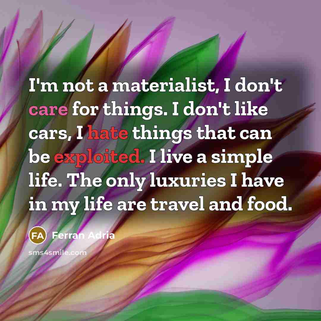 “I'm not a materialist, I don't care for things. I don't like cars, I hate things that can be exploited. I live a simple life. The only luxuries I have in my life are travel and food.” quote by Ferran Adria