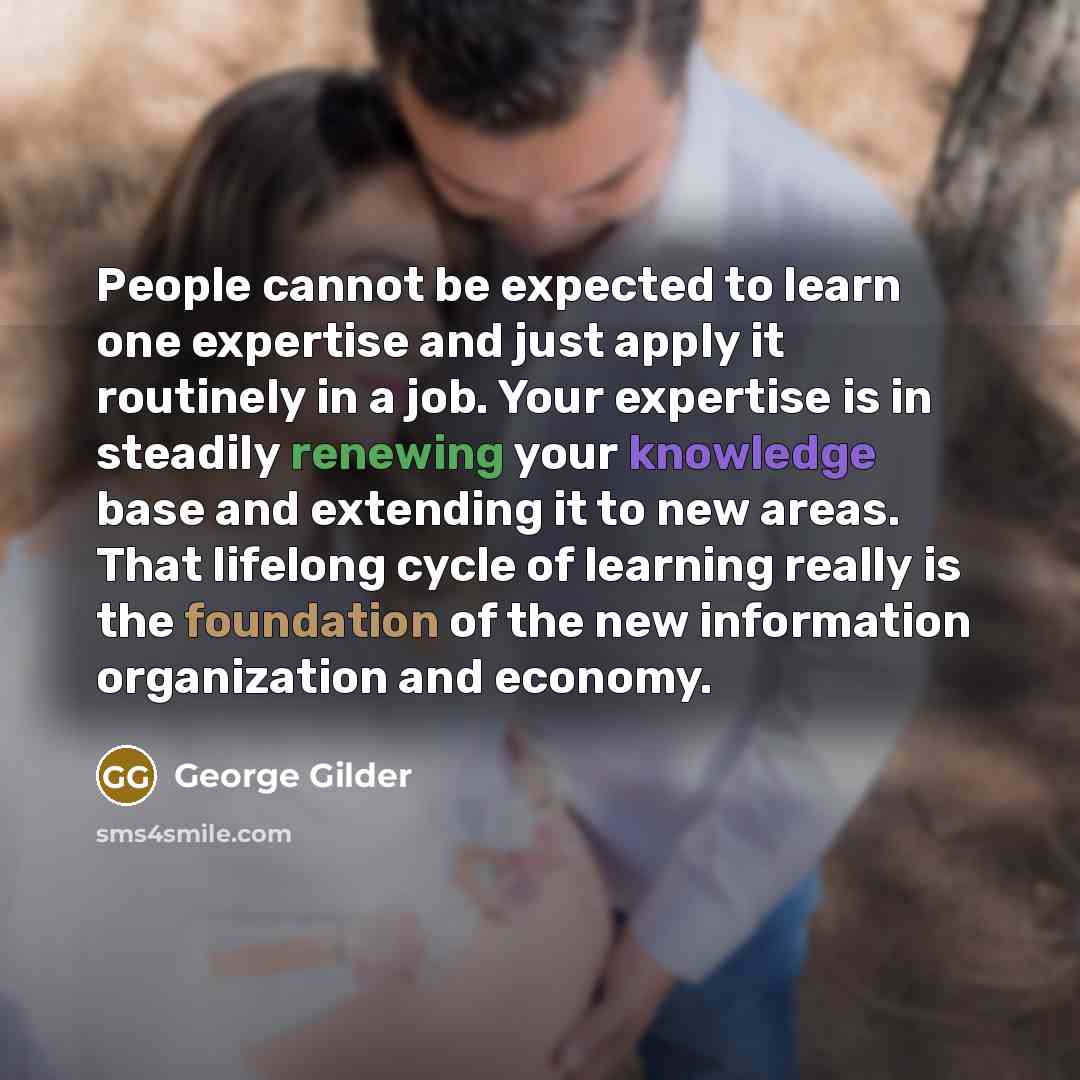 “People cannot be expected to learn one expertise and just apply it routinely in a job. Your expertise is in steadily renewing your knowledge base and extending it to new areas. That lifelong cycle of learning really is the foundation of the new information organization and economy.” quote by George Gilder