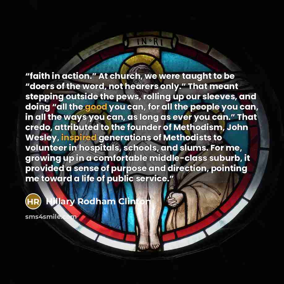 “faith in action.” At church, we were taught to be “doers of the word, not hearers only.” That meant stepping outside the pews, rolling up our sleeves, and doing “all the good you can, for all the people you can, in all the ways you can, as long as ever you can.” That credo, attributed to the…” quote by Hillary Rodham Clinton