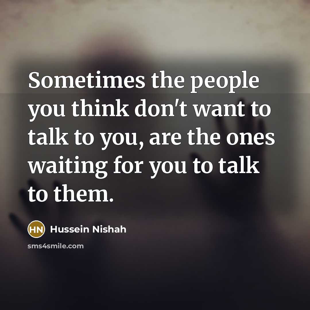 “Sometimes the people you think don't want to talk to you, are the ones waiting for you to talk to them.” quote by Hussein Nishah