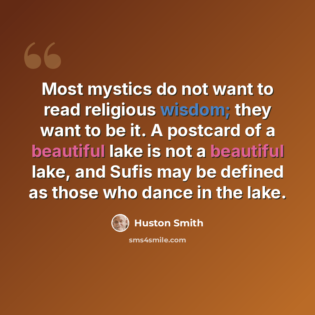 “Most mystics do not want to read religious wisdom; they want to be it. A postcard of a beautiful lake is not a beautiful lake, and Sufis may be defined as those who dance in the lake.” quote by Huston Smith