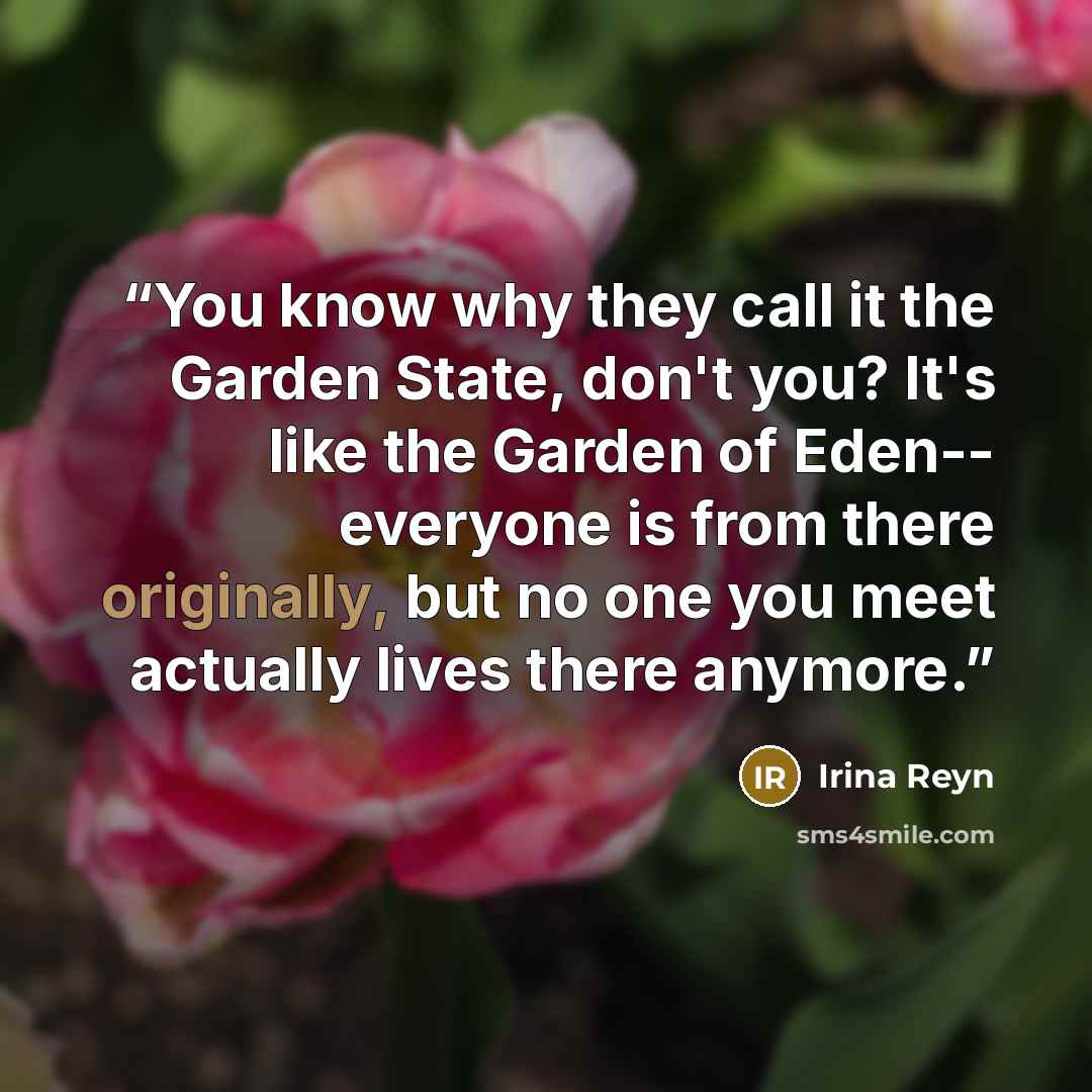 “You know why they call it the Garden State, don't you? It's like the Garden of Eden-- everyone is from there originally, but no one you meet actually lives there anymore.” quote by Irina Reyn