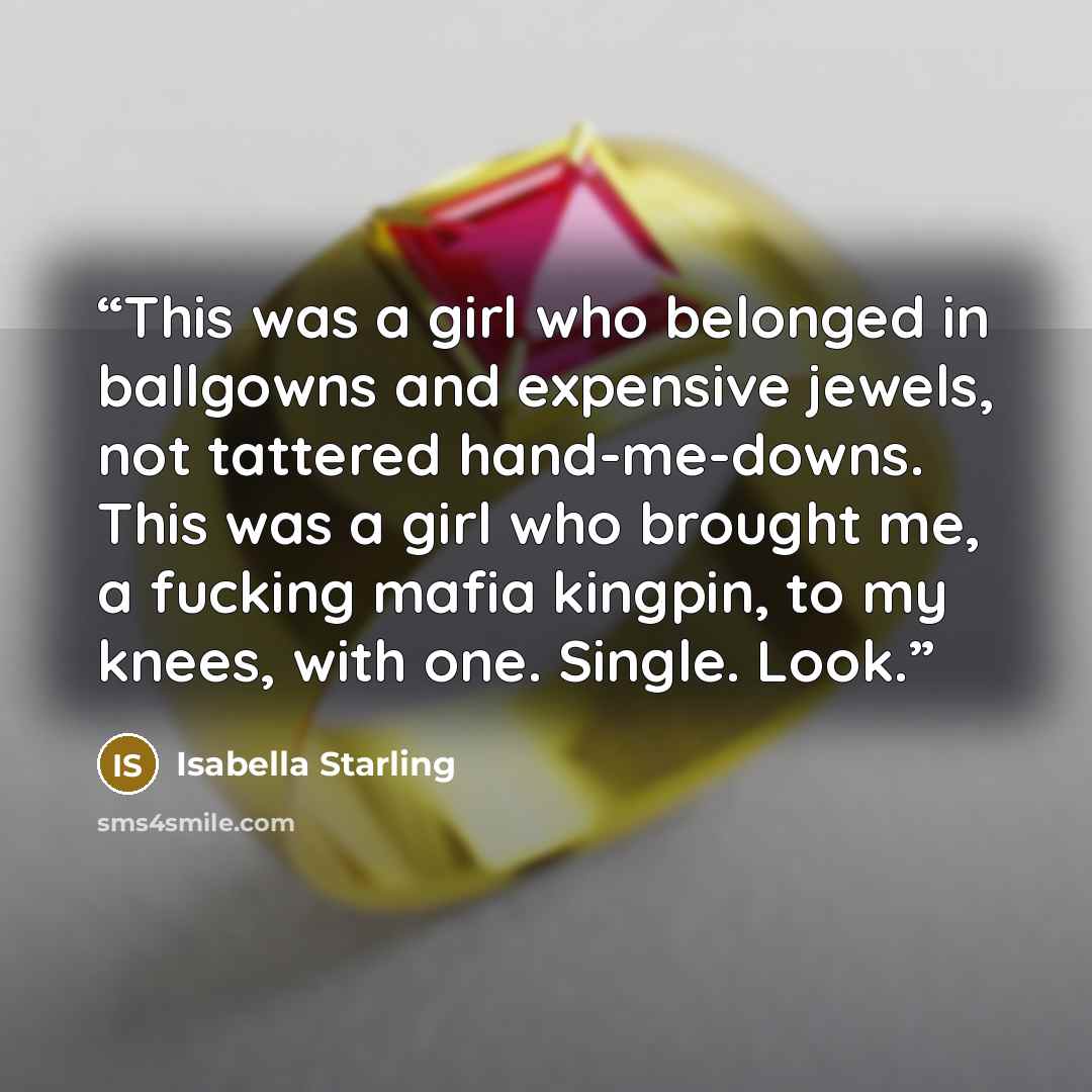 “This was a girl who belonged in ballgowns and expensive jewels, not tattered hand-me-downs. This was a girl who brought me, a fucking mafia kingpin, to my knees, with one. Single. Look.” quote by Isabella Starling