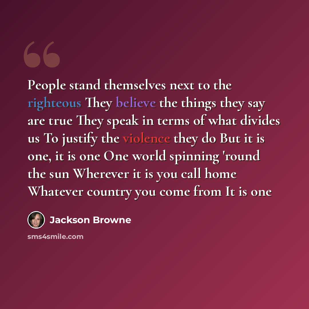 “People stand themselves next to the righteous They believe the things they say are true They speak in terms of what divides us To justify the violence they do But it is one, it is one One world spinning 'round the sun Wherever it is you call home Whatever country you come from It is one” quote by Jackson Browne