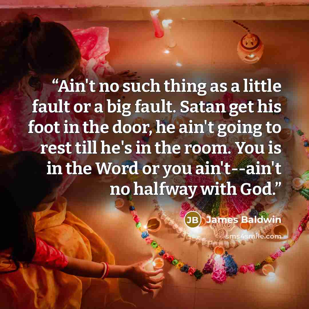 “Ain't no such thing as a little fault or a big fault. Satan get his foot in the door, he ain't going to rest till he's in the room. You is in the Word or you ain't--ain't no halfway with God.” quote by James Baldwin