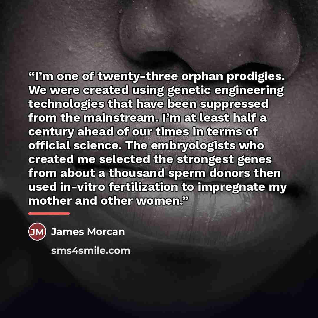 “I’m one of twenty-three orphan prodigies. We were created using genetic engineering technologies that have been suppressed from the mainstream. I’m at least half a century ahead of our times in terms of official science. The embryologists who created me selected the strongest genes from about a…” quote by James Morcan