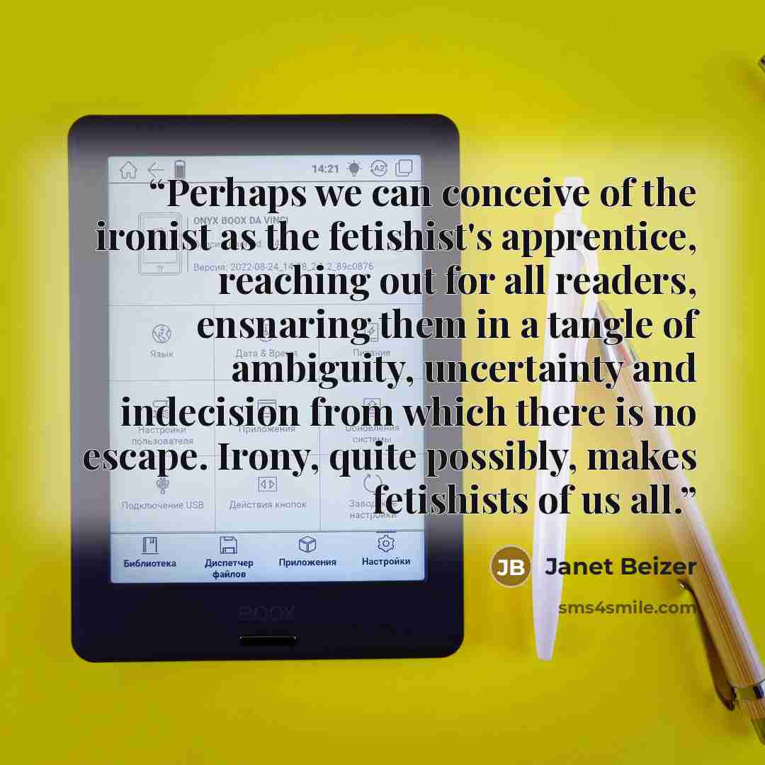 “Perhaps we can conceive of the ironist as the fetishist's apprentice, reaching out for all readers, ensnaring them in a tangle of ambiguity, uncertainty and indecision from which there is no escape. Irony, quite possibly, makes fetishists of us all.” quote by Janet Beizer