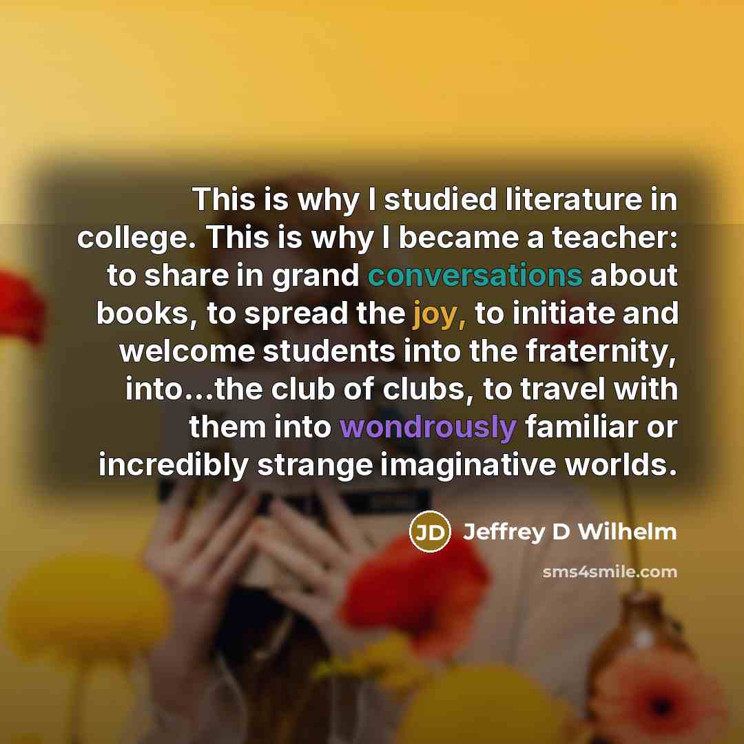 “This is why I studied literature in college. This is why I became a teacher: to share in grand conversations about books, to spread the joy, to initiate and welcome students into the fraternity, into...the club of clubs, to travel with them into wondrously familiar or incredibly strange…” quote by Jeffrey D Wilhelm