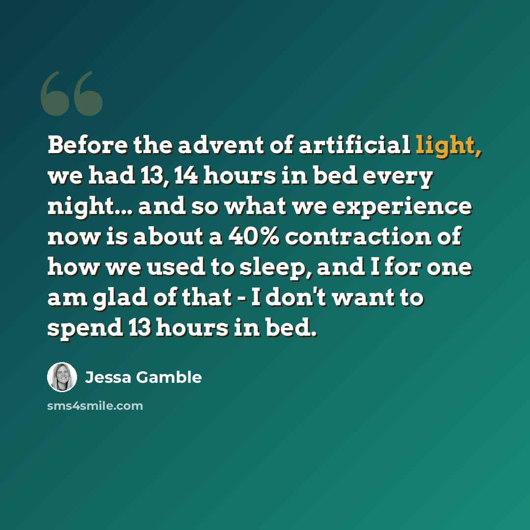 “Before the advent of artificial light, we had 13, 14 hours in bed every night... and so what we experience now is about a 40% contraction of how we used to sleep, and I for one am glad of that - I don't want to spend 13 hours in bed.” quote by Jessa Gamble