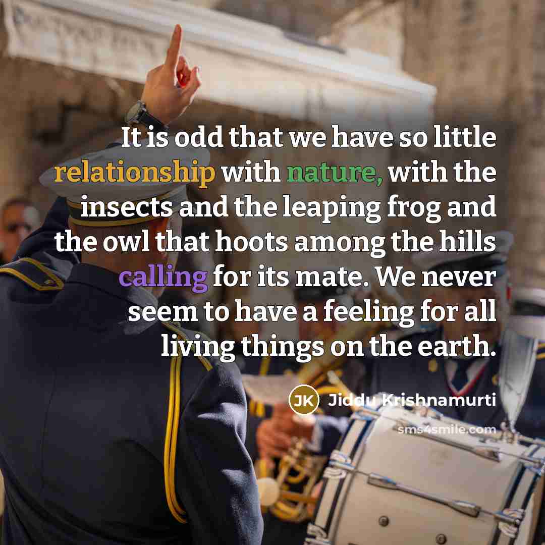 “It is odd that we have so little relationship with nature, with the insects and the leaping frog and the owl that hoots among the hills calling for its mate. We never seem to have a feeling for all living things on the earth.” quote by Jiddu Krishnamurti