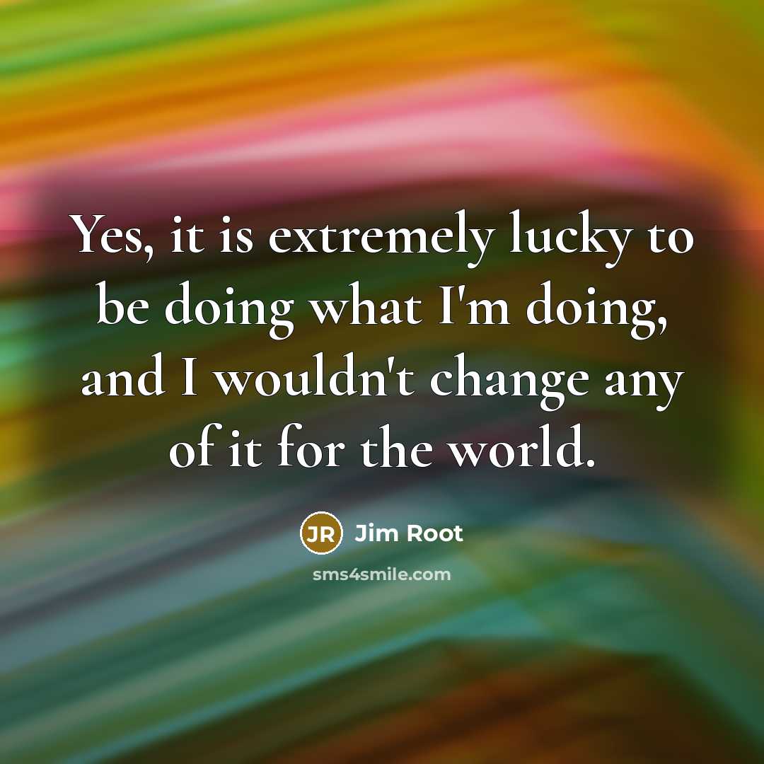 “Yes, it is extremely lucky to be doing what I'm doing, and I wouldn't change any of it for the world.” quote by Jim Root